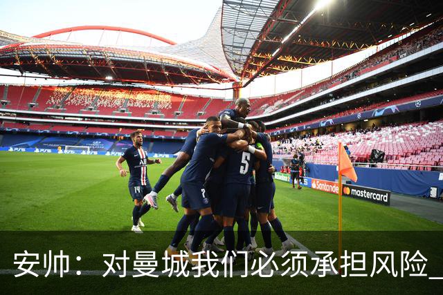 安帅：对曼城我们必须承担风险 皇马有能力逆转